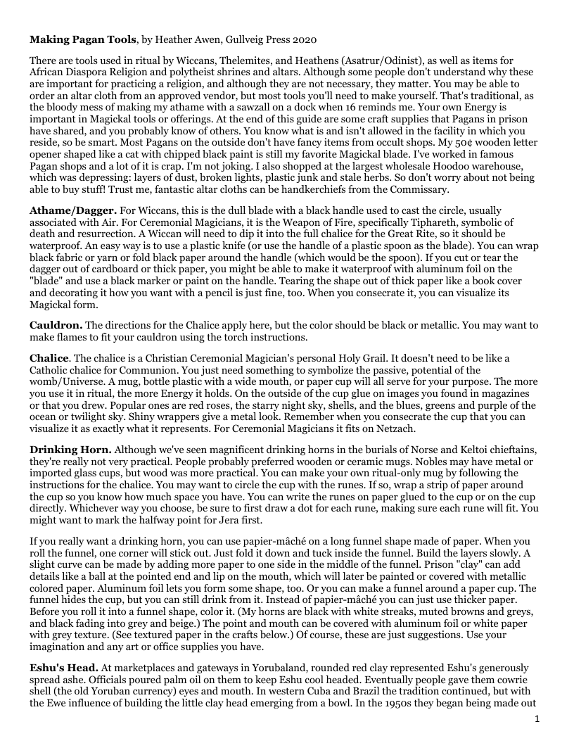 Making Pagan Tools, by Heather Awen, Gullveig Press 2020 ‘There are tools used in ritual by Wiccans, Thelemites, and Heathens (Asatrur/Odinist), as well as items for African Diaspora Religion and polytheist shrines and altars. Although some people don’t understand why these are important for practicing a religion, and although they are not necessary, they matter. You may be able to order an altar cloth from an approved vendor, but most tools you’l need to make yourself. That’s traditional, as the bloody mess of making my athame with a sawzall on a dock when 16 reminds me. Your own Energy is important in Magickal tools or offerings. At the end of this guide are some craft supplies that Pagans in prison have shared, and you probably know of others. You know what is and isn’t allowed in the facility in which you reside, so be smart. Most Pagans on the outside don’t have fancy items from oceult shops. My 50¢ wooden letter opener shaped like a cat with chipped black paint is still my favorite Magickal blade. I’ve worked in famous Pagan shops and a lot of it is crap. I’m not joking. I also shopped at the largest wholesale Hoodoo warehouse, which was depressing: layers of dust, broken lights, plastic junk and stale herbs. So don’t worry about not being able to buy stuffl Trust me, fantastic altar cloths can be handkerchiefs from the Commiss Athame/Dagger. For Wiccans, this is the dull blade with a black handle used to cast the circle, usually associated with Air. For Ceremonial Magicians, it is the Weapon of Fire, specifically Tiphareth, symbolic of death and resurrection. A Wicean will need to dip it into the full chalice for the Great Rite, so it should be waterproof. An easy way is to use a plastic knife (or use the handle of a plastic spoon as the blade). You can wrap black fabric or yarn or fold black paper around the handle (which would be the spoon). If you cut or tear the dagger out of cardboard or thick paper, you might be able to make it waterproof with alurninum foil on the "blade" and use a black marker or paint on the handle. Tearing the shape out of thick paper like a book cover and decorating it how you want with a pencil is just fine, too. When you consecrate it, you can visualize its Magickal form. Cauldron. The directions for the Chalice apply here, but the color should be black or metallic. You may want to make flames to fit your cauldron using the torch instructions. Chalice. The chalice is a Christian Ceremonial Magician’s personal Holy Grail. It doesn’t need to be like a Catholic chalice for Communion. You just need something to symbolize the passive, potential of the womb/Universe. A mug, bottle plastic with a wide mouth, or paper cup will al serve for your purpose. The more you use it in ritual, the more Energy it holds. On the outside of the cup glue on images you found in magazines ‘or that you drew. Popular ones are red roses, the starry night sky, shells, and the blues, greens and purple of the ocean or twilight sky. Shiny wrappers give a metal look. Remember when you consecrate the cup that you can visualize it as exactly what it represents. For Ceremonial Magicians it fits on Netzach. Drinking Horn. Although we’ve seen magnificent drinking horns in the burials of Norse and Kelto chieftains, they’re really not very practical. People probably preferred wooden or ceramic mugs. Nobles may have metal or imported glass cups, but wood was more practical. You can make your own ritual-only mug by following the instructions for the chalice. You may want to circle the cup with the runes. If so, wrap a strip of paper around the cup so you know how much space you have. You can write the runes on paper glued to the cup or on the cup directly. Whichever way you choose, be sure to first draw a dot for each rune, making sure each rune will fit. You might want to mark the halfway point for Jera first Ifyou really want a drinking horn, you can use papier-méché on a long funnel shape made of paper. When you roll the funnel, one corner will stick out. Just fold it down and tuck inside the funnel. Build the layers n be made by adding more paper to one side in the middle of the funnel. Prison "clay" s like a ball at the pointed end and lip on the mouth, which will later be painted or covered with metallic colored paper. Aluminum foil lets you form some shape, too. Or you can make a funnel around a paper cup. The funnel hides the cup, but you can still drink from it. Instead of papier-méché you can just use thicker paper. Before you roll it into a funnel shape, color it. (My horns are black with white streaks, muted browns and greys, and black fading into grey and beige.) The point and mouth can be covered with aluminum foil or white paper with grey texture. (See textured paper in the crafts below.) Of course, these are just suggestions. Use your imagination and any art or office supplies you have. Eshu’s Head. At marketplaces and gateways in Yorubaland, rounded red clay represented Eshu’s generously spread ashe. Officials poured palm oil on them to keep Eshu cool headed. Eventually people gave them cowrie shell (the old Yoruban currency) eyes and mouth. In western Cuba and Brazil the tradition continued, but with the Ewe influence of building the little clay head emerging from a bowl. In the 1950s they began being made out 1
